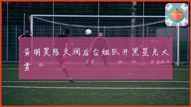 黄明昊陈天润后台组队开黑星光大赏