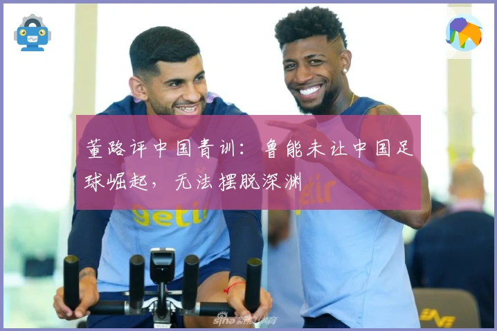 董路评中国青训：鲁能未让中国足球崛起，无法摆脱深渊