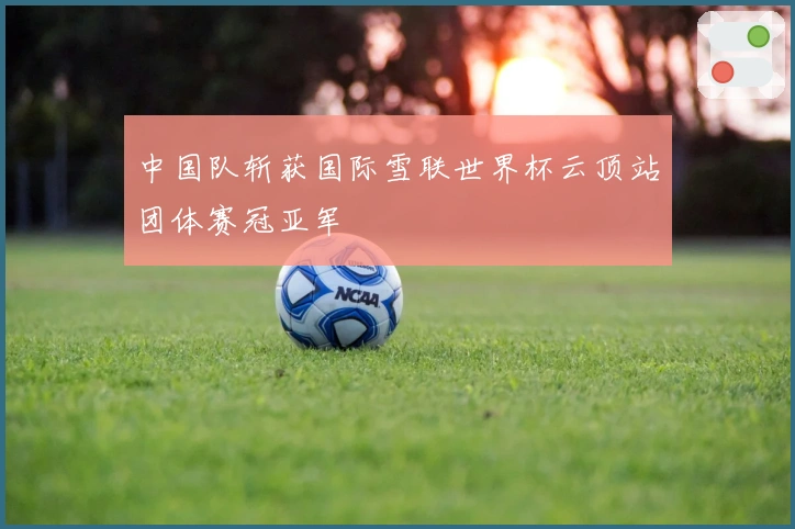 中国队斩获国际雪联世界杯云顶站团体赛冠亚军