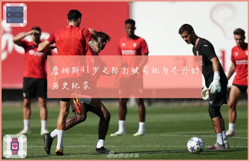 詹姆斯41岁之际打破司机与乔丹的历史纪录