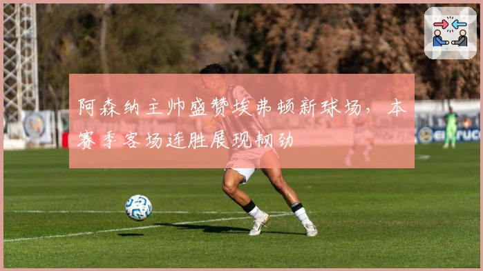 阿森纳主帅盛赞埃弗顿新球场，本赛季客场连胜展现韧劲