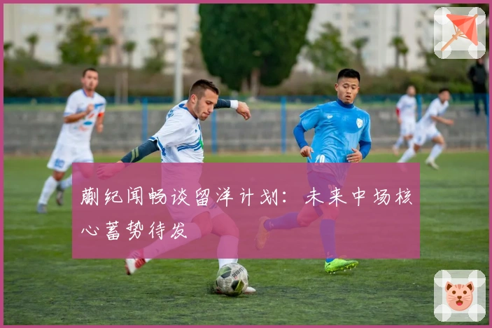 蒯纪闻畅谈留洋计划：未来中场核心蓄势待发