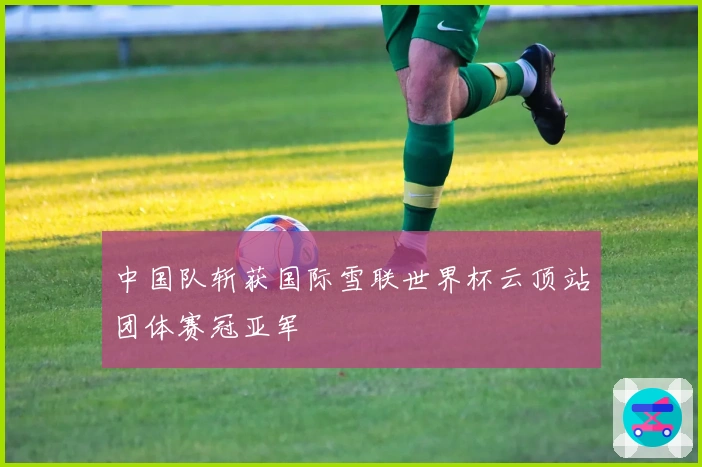 中国队斩获国际雪联世界杯云顶站团体赛冠亚军