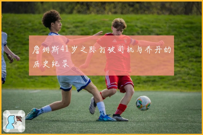 詹姆斯41岁之际打破司机与乔丹的历史纪录