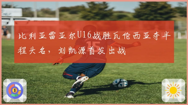 比利亚雷亚尔U16战胜瓦伦西亚夺半程头名，刘凯源首发出战