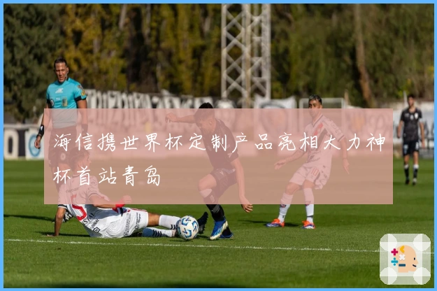 海信携世界杯定制产品亮相大力神杯首站青岛