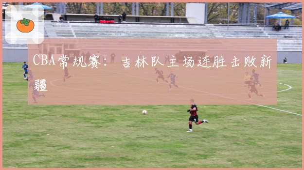 CBA常规赛：吉林队主场连胜击败新疆