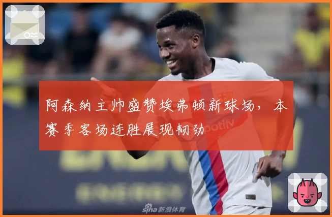 阿森纳主帅盛赞埃弗顿新球场，本赛季客场连胜展现韧劲